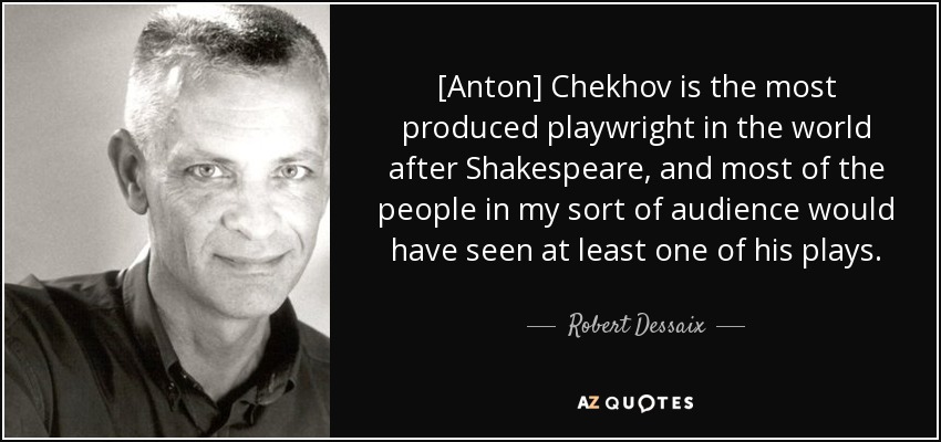 [Anton] Chekhov is the most produced playwright in the world after Shakespeare, and most of the people in my sort of audience would have seen at least one of his plays. - Robert Dessaix