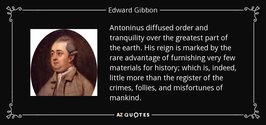 Antoninus diffused order and tranquility over the greatest part of the earth. His reign is marked by the rare advantage of furnishing very few materials for history; which is, indeed, little more than the register of the crimes, follies, and misfortunes of mankind. - Edward Gibbon
