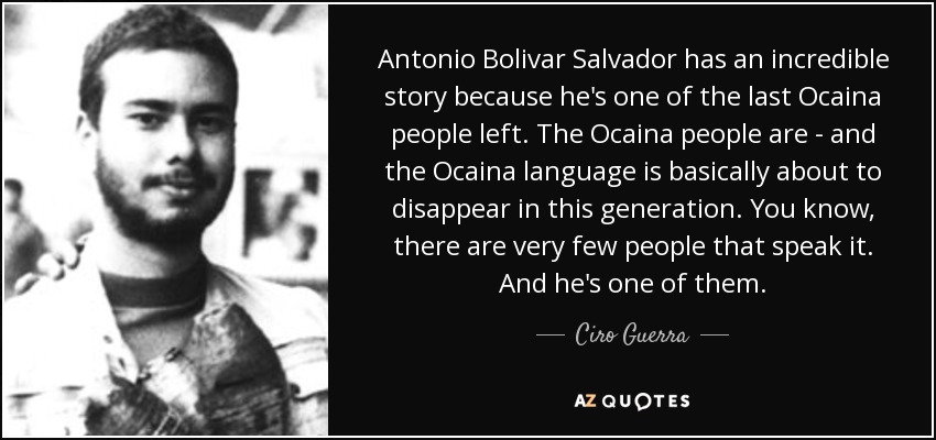 Antonio Bolivar Salvador has an incredible story because he's one of the last Ocaina people left. The Ocaina people are - and the Ocaina language is basically about to disappear in this generation. You know, there are very few people that speak it. And he's one of them. - Ciro Guerra