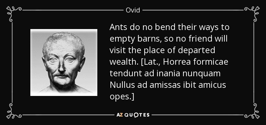 Ants do no bend their ways to empty barns, so no friend will visit the place of departed wealth. [Lat., Horrea formicae tendunt ad inania nunquam Nullus ad amissas ibit amicus opes.] - Ovid