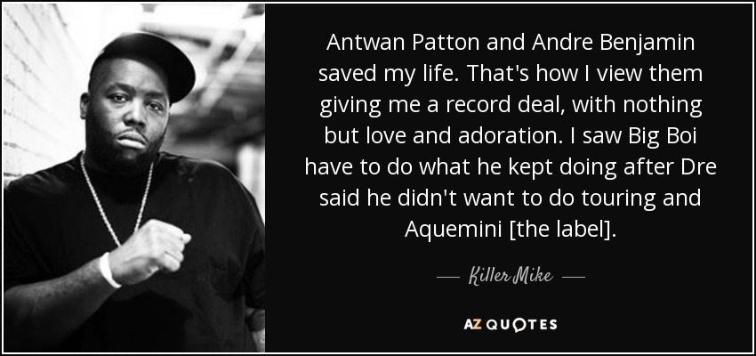 Antwan Patton and Andre Benjamin saved my life. That's how I view them giving me a record deal, with nothing but love and adoration. I saw Big Boi have to do what he kept doing after Dre said he didn't want to do touring and Aquemini [the label]. - Killer Mike