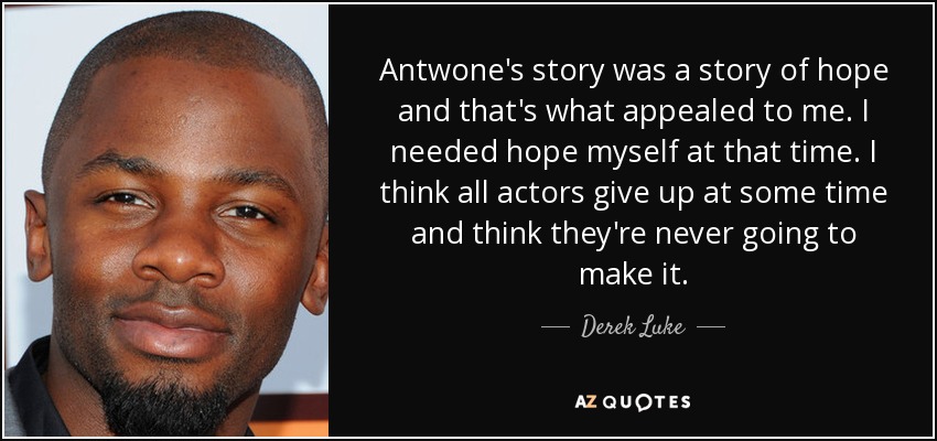 Antwone's story was a story of hope and that's what appealed to me. I needed hope myself at that time. I think all actors give up at some time and think they're never going to make it. - Derek Luke