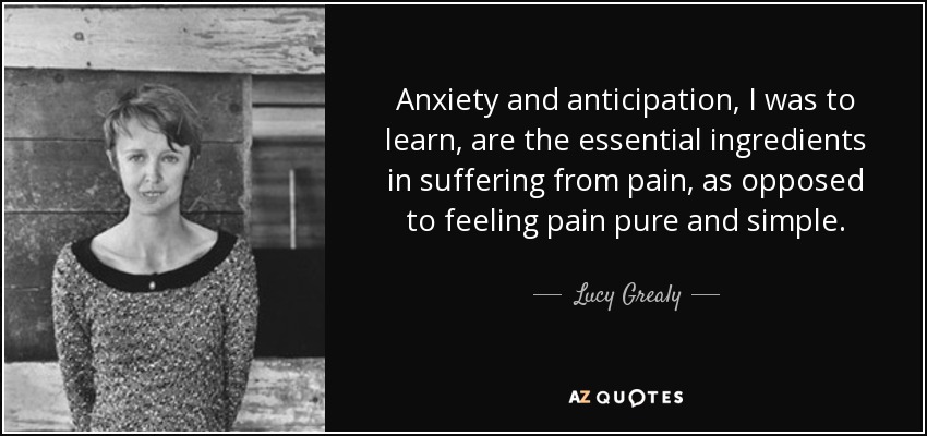 Anxiety and anticipation, I was to learn, are the essential ingredients in suffering from pain, as opposed to feeling pain pure and simple. - Lucy Grealy