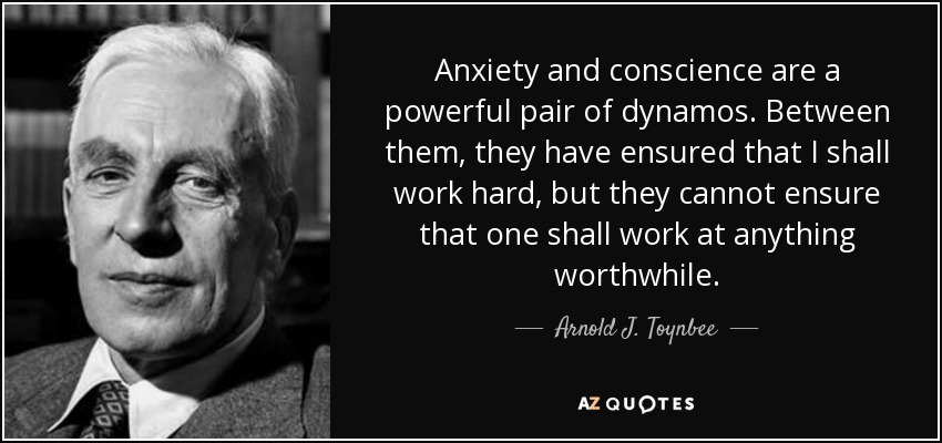 Anxiety and conscience are a powerful pair of dynamos. Between them, they have ensured that I shall work hard, but they cannot ensure that one shall work at anything worthwhile. - Arnold J. Toynbee