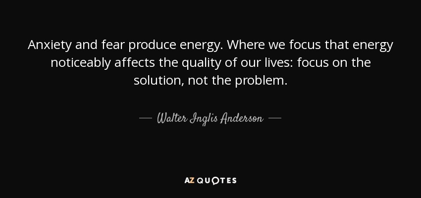Anxiety and fear produce energy. Where we focus that energy noticeably affects the quality of our lives: focus on the solution, not the problem. - Walter Inglis Anderson