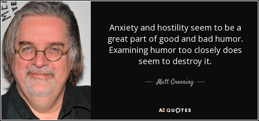 Anxiety and hostility seem to be a great part of good and bad humor. Examining humor too closely does seem to destroy it. - Matt Groening