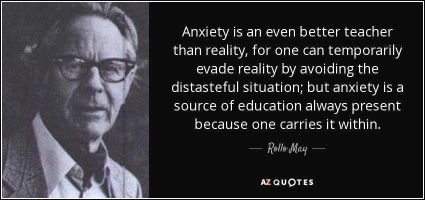 Anxiety is an even better teacher than reality, for one can temporarily evade reality by avoiding the distasteful situation; but anxiety is a source of education always present because one carries it within. - Rollo May