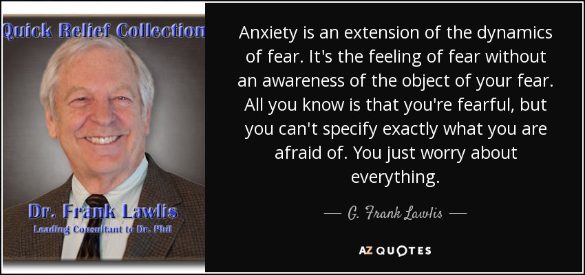 Anxiety is an extension of the dynamics of fear. It's the feeling of fear without an awareness of the object of your fear. All you know is that you're fearful, but you can't specify exactly what you are afraid of. You just worry about everything. - G. Frank Lawlis