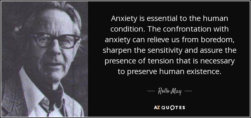 Anxiety is essential to the human condition. The confrontation with anxiety can relieve us from boredom, sharpen the sensitivity and assure the presence of tension that is necessary to preserve human existence. - Rollo May