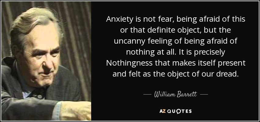 Anxiety is not fear, being afraid of this or that definite object, but the uncanny feeling of being afraid of nothing at all. It is precisely Nothingness that makes itself present and felt as the object of our dread. - William Barrett