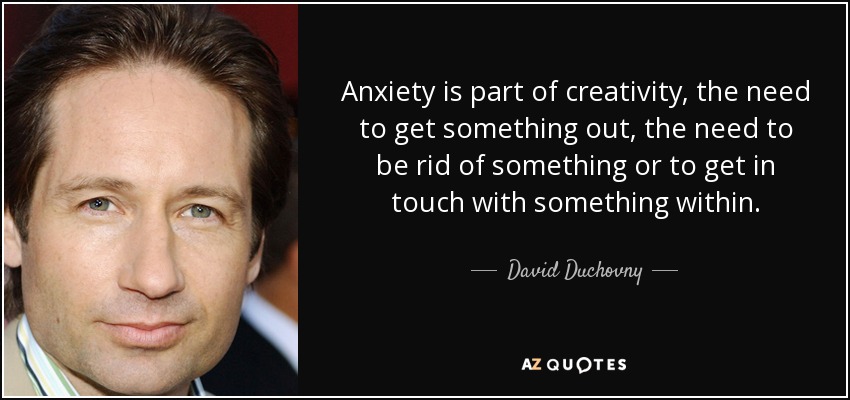Anxiety is part of creativity, the need to get something out, the need to be rid of something or to get in touch with something within. - David Duchovny