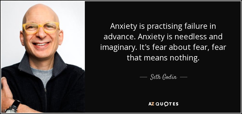 Anxiety is practising failure in advance. Anxiety is needless and imaginary. It's fear about fear, fear that means nothing. - Seth Godin