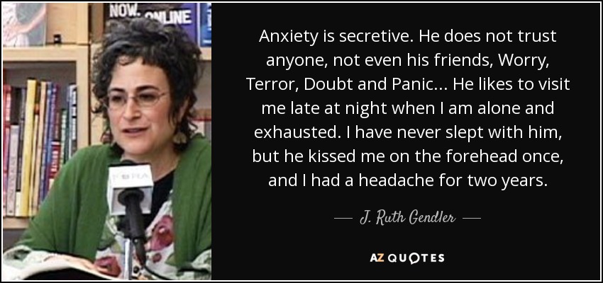 Anxiety is secretive. He does not trust anyone, not even his friends, Worry, Terror, Doubt and Panic ... He likes to visit me late at night when I am alone and exhausted. I have never slept with him, but he kissed me on the forehead once, and I had a headache for two years. - J. Ruth Gendler