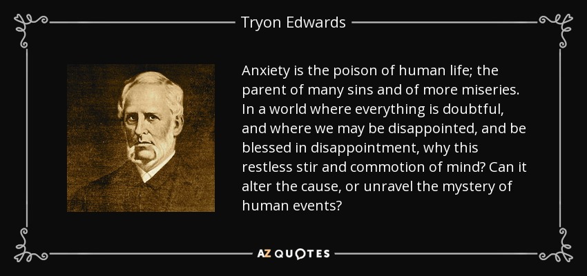Anxiety is the poison of human life; the parent of many sins and of more miseries. In a world where everything is doubtful, and where we may be disappointed, and be blessed in disappointment, why this restless stir and commotion of mind? Can it alter the cause, or unravel the mystery of human events? - Tryon Edwards
