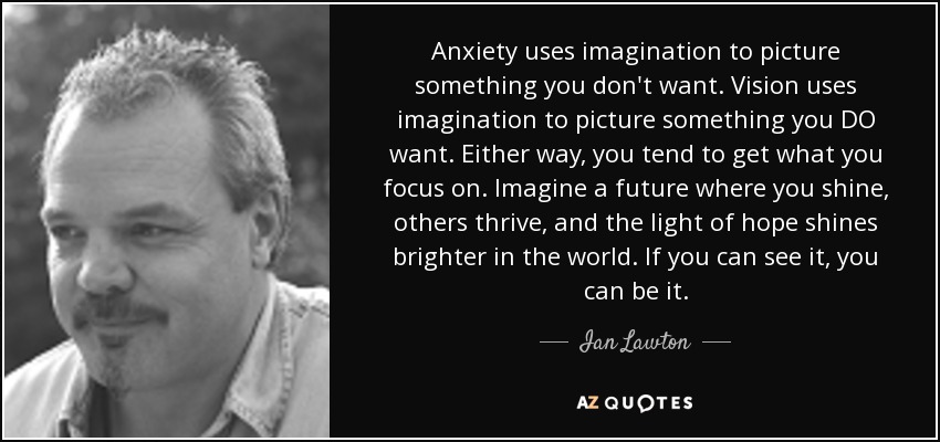 Anxiety uses imagination to picture something you don't want. Vision uses imagination to picture something you DO want. Either way, you tend to get what you focus on. Imagine a future where you shine, others thrive, and the light of hope shines brighter in the world. If you can see it, you can be it. - Ian Lawton