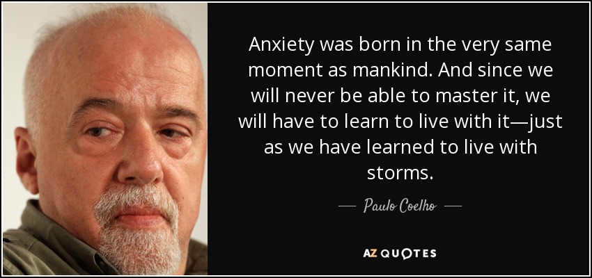 Anxiety was born in the very same moment as mankind. And since we will never be able to master it, we will have to learn to live with it—just as we have learned to live with storms. - Paulo Coelho