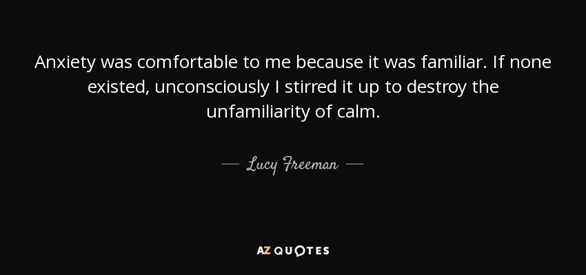 Anxiety was comfortable to me because it was familiar. If none existed, unconsciously I stirred it up to destroy the unfamiliarity of calm. - Lucy Freeman