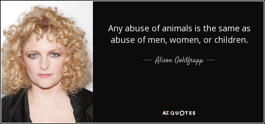 Any abuse of animals is the same as abuse of men, women, or children. - Alison Goldfrapp