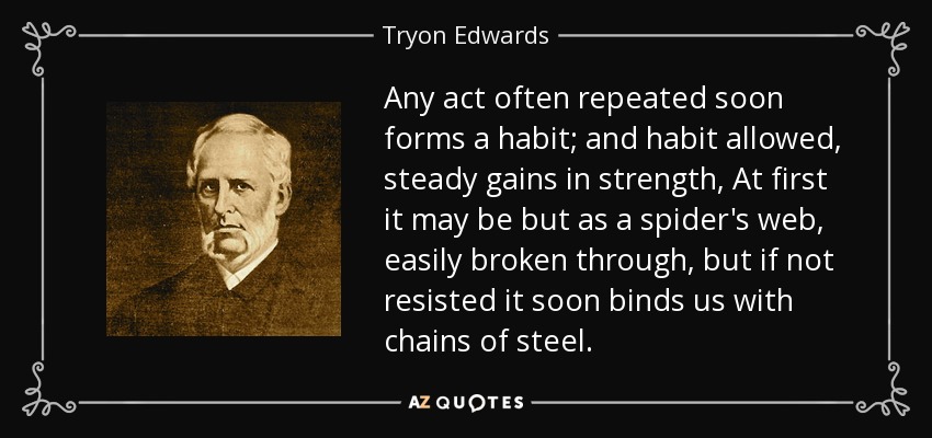 Any act often repeated soon forms a habit; and habit allowed, steady gains in strength, At first it may be but as a spider's web, easily broken through, but if not resisted it soon binds us with chains of steel. - Tryon Edwards