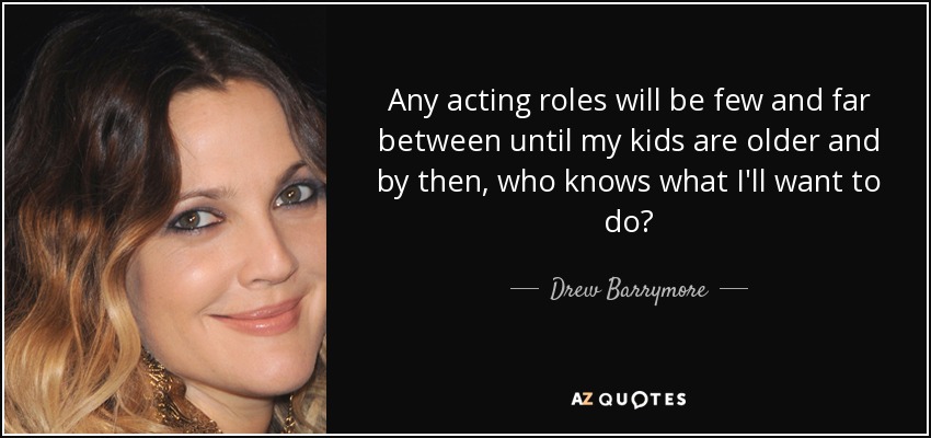 Any acting roles will be few and far between until my kids are older and by then, who knows what I'll want to do? - Drew Barrymore