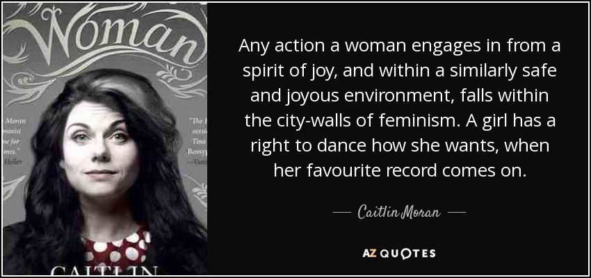 Any action a woman engages in from a spirit of joy, and within a similarly safe and joyous environment, falls within the city-walls of feminism. A girl has a right to dance how she wants, when her favourite record comes on. - Caitlin Moran