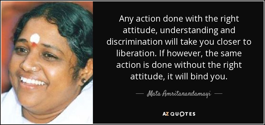 Any action done with the right attitude, understanding and discrimination will take you closer to liberation. If however, the same action is done without the right attitude, it will bind you. - Mata Amritanandamayi