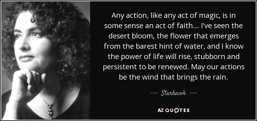 Any action, like any act of magic, is in some sense an act of faith ... I've seen the desert bloom, the flower that emerges from the barest hint of water, and I know the power of life will rise, stubborn and persistent to be renewed. May our actions be the wind that brings the rain. - Starhawk
