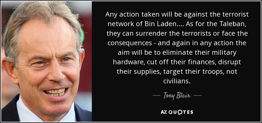 Any action taken will be against the terrorist network of Bin Laden.... As for the Taleban, they can surrender the terrorists or face the consequences - and again in any action the aim will be to eliminate their military hardware, cut off their finances, disrupt their supplies, target their troops, not civilians. - Tony Blair