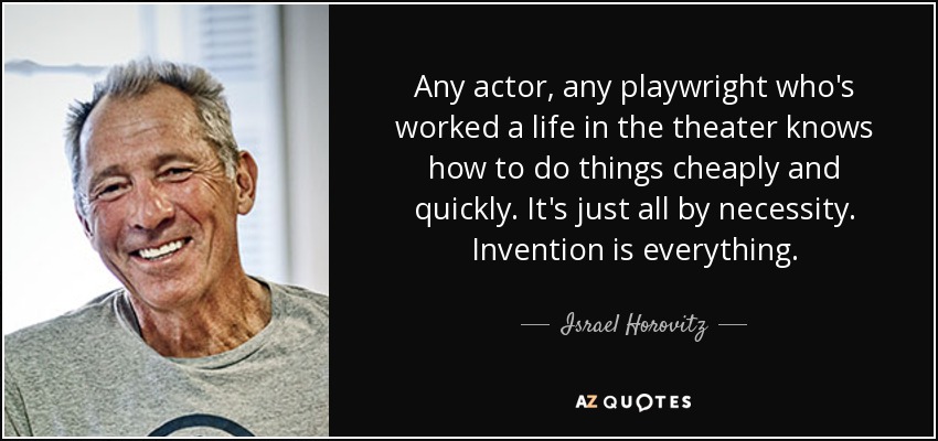 Any actor, any playwright who's worked a life in the theater knows how to do things cheaply and quickly. It's just all by necessity. Invention is everything. - Israel Horovitz
