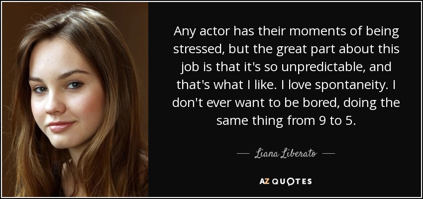 Any actor has their moments of being stressed, but the great part about this job is that it's so unpredictable, and that's what I like. I love spontaneity. I don't ever want to be bored, doing the same thing from 9 to 5. - Liana Liberato