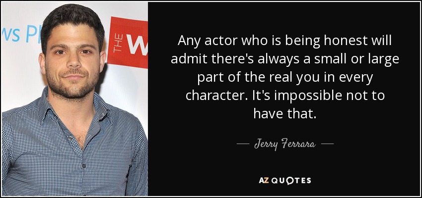 Any actor who is being honest will admit there's always a small or large part of the real you in every character. It's impossible not to have that. - Jerry Ferrara