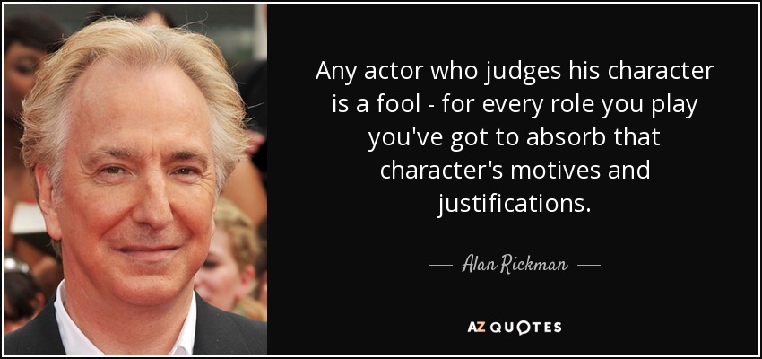 Any actor who judges his character is a fool - for every role you play you've got to absorb that character's motives and justifications. - Alan Rickman