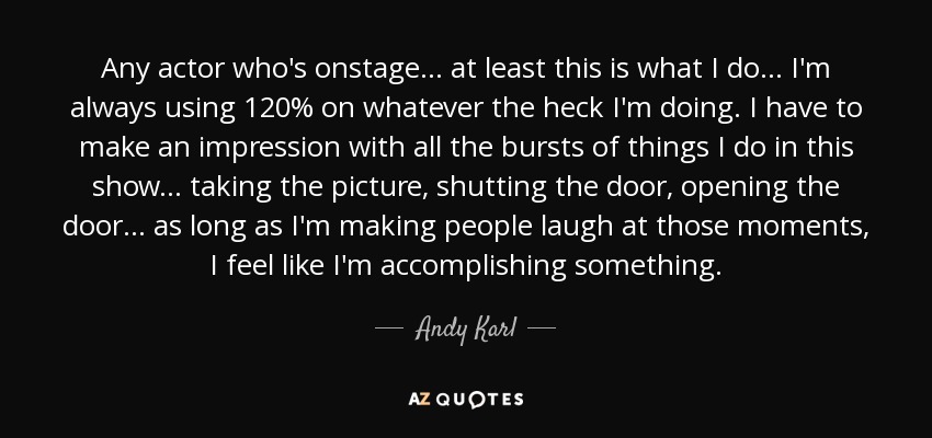 Any actor who's onstage... at least this is what I do... I'm always using 120% on whatever the heck I'm doing. I have to make an impression with all the bursts of things I do in this show... taking the picture, shutting the door, opening the door... as long as I'm making people laugh at those moments, I feel like I'm accomplishing something. - Andy Karl