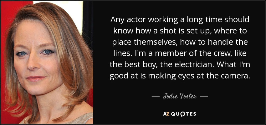Any actor working a long time should know how a shot is set up, where to place themselves, how to handle the lines. I'm a member of the crew, like the best boy, the electrician. What I'm good at is making eyes at the camera. - Jodie Foster