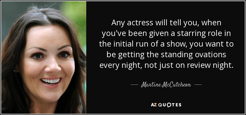 Any actress will tell you, when you've been given a starring role in the initial run of a show, you want to be getting the standing ovations every night, not just on review night. - Martine McCutcheon