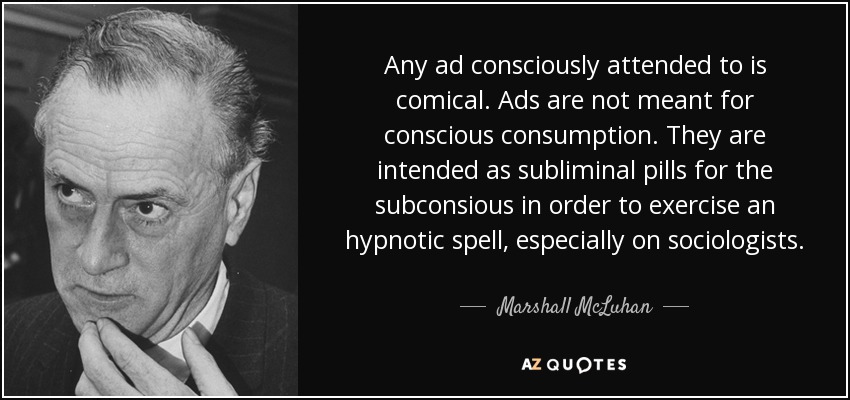 Any ad consciously attended to is comical. Ads are not meant for conscious consumption. They are intended as subliminal pills for the subconsious in order to exercise an hypnotic spell, especially on sociologists. - Marshall McLuhan