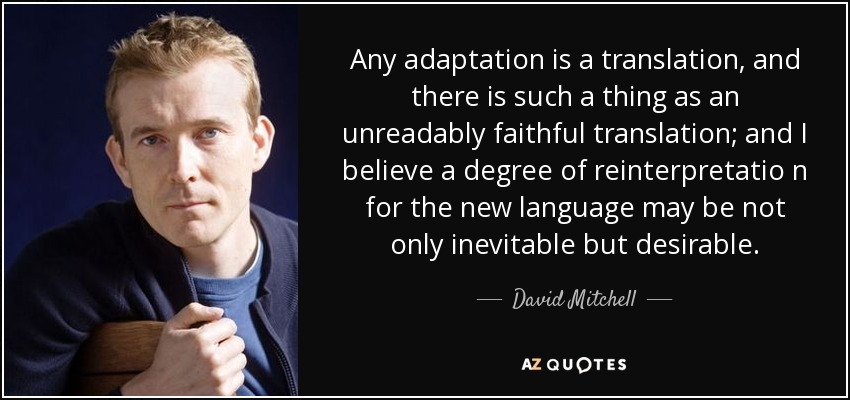 Any adaptation is a translation, and there is such a thing as an unreadably faithful translation; and I believe a degree of reinterpretatio n for the new language may be not only inevitable but desirable. - David Mitchell