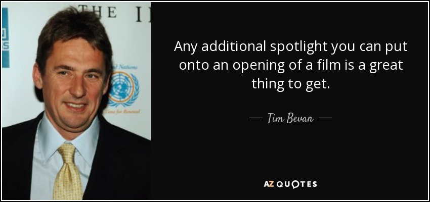 Any additional spotlight you can put onto an opening of a film is a great thing to get. - Tim Bevan