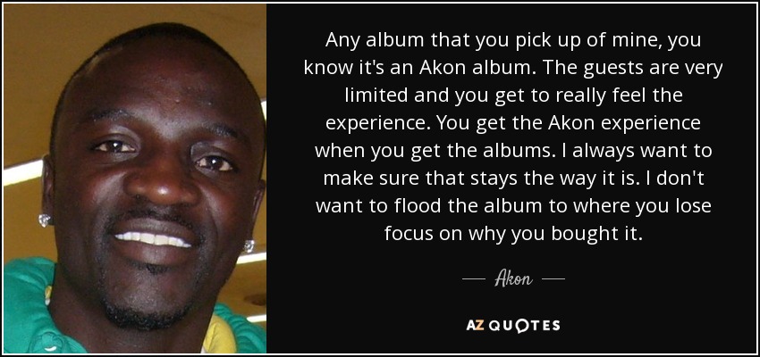 Any album that you pick up of mine, you know it's an Akon album. The guests are very limited and you get to really feel the experience. You get the Akon experience when you get the albums. I always want to make sure that stays the way it is. I don't want to flood the album to where you lose focus on why you bought it. - Akon