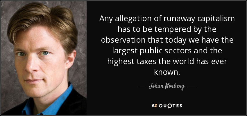 Any allegation of runaway capitalism has to be tempered by the observation that today we have the largest public sectors and the highest taxes the world has ever known. - Johan Norberg