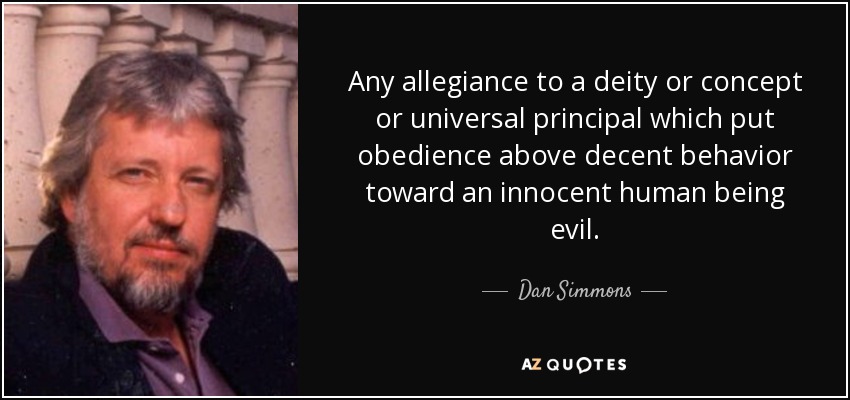 Any allegiance to a deity or concept or universal principal which put obedience above decent behavior toward an innocent human being evil. - Dan Simmons