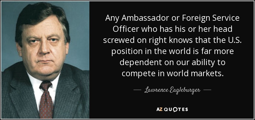 Any Ambassador or Foreign Service Officer who has his or her head screwed on right knows that the U.S. position in the world is far more dependent on our ability to compete in world markets. - Lawrence Eagleburger
