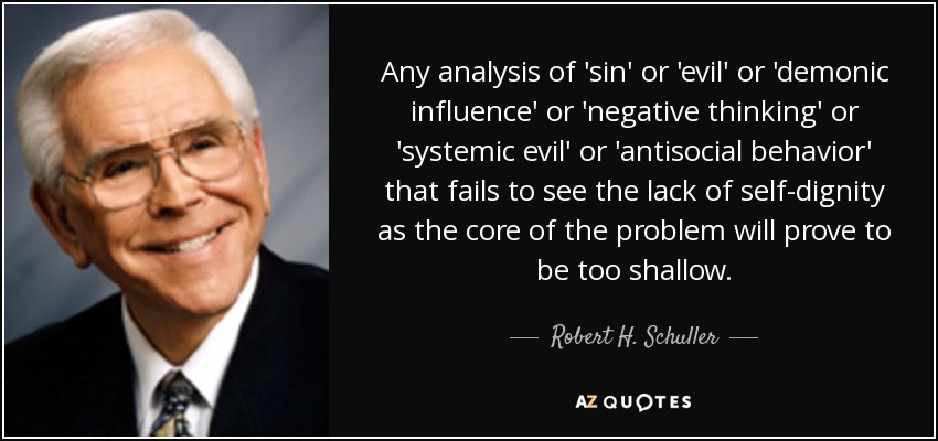 Any analysis of 'sin' or 'evil' or 'demonic influence' or 'negative thinking' or 'systemic evil' or 'antisocial behavior' that fails to see the lack of self-dignity as the core of the problem will prove to be too shallow. - Robert H. Schuller