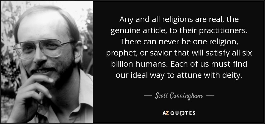 Any and all religions are real, the genuine article, to their practitioners. There can never be one religion, prophet, or savior that will satisfy all six billion humans. Each of us must find our ideal way to attune with deity. - Scott Cunningham