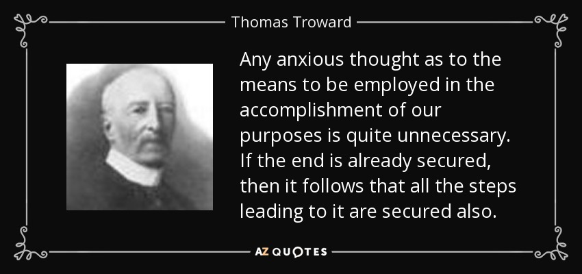 Any anxious thought as to the means to be employed in the accomplishment of our purposes is quite unnecessary. If the end is already secured, then it follows that all the steps leading to it are secured also. - Thomas Troward