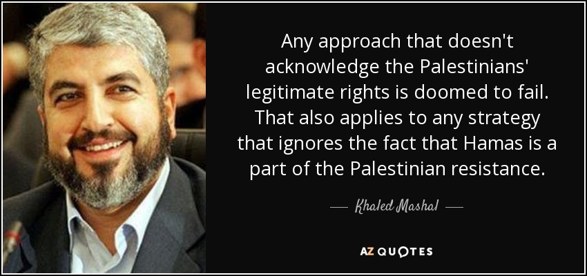 Any approach that doesn't acknowledge the Palestinians' legitimate rights is doomed to fail. That also applies to any strategy that ignores the fact that Hamas is a part of the Palestinian resistance. - Khaled Mashal