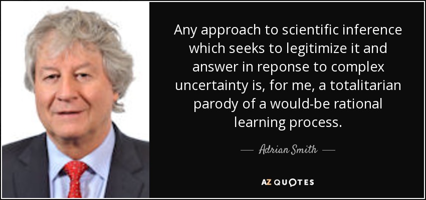 Any approach to scientific inference which seeks to legitimize it and answer in reponse to complex uncertainty is, for me, a totalitarian parody of a would-be rational learning process. - Adrian Smith