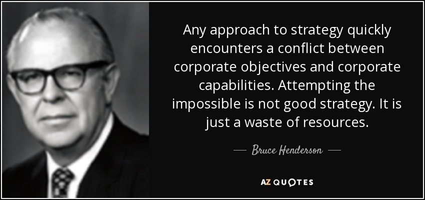 Any approach to strategy quickly encounters a conflict between corporate objectives and corporate capabilities. Attempting the impossible is not good strategy. It is just a waste of resources. - Bruce Henderson