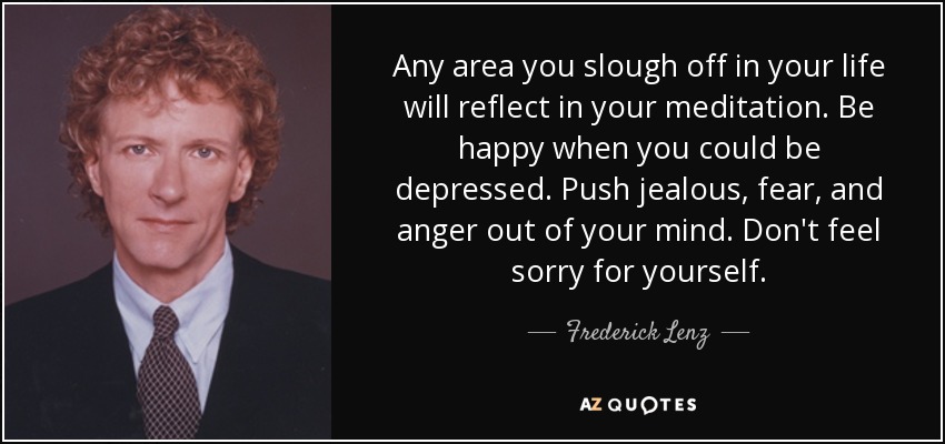 Any area you slough off in your life will reflect in your meditation. Be happy when you could be depressed. Push jealous, fear, and anger out of your mind. Don't feel sorry for yourself. - Frederick Lenz