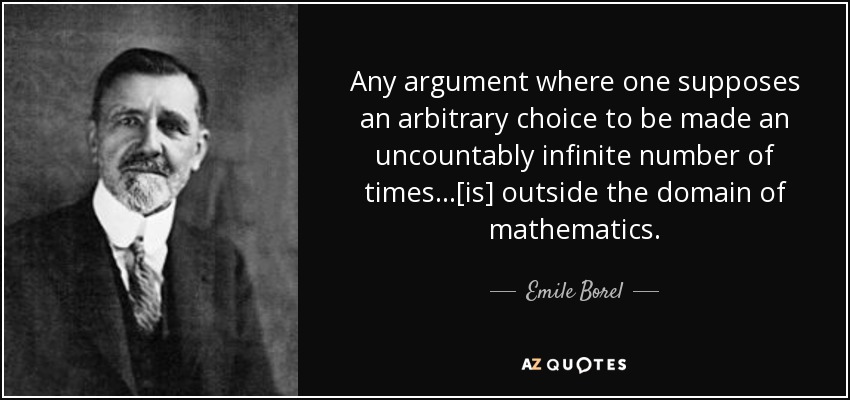 Any argument where one supposes an arbitrary choice to be made an uncountably infinite number of times ...[is] outside the domain of mathematics. - Emile Borel